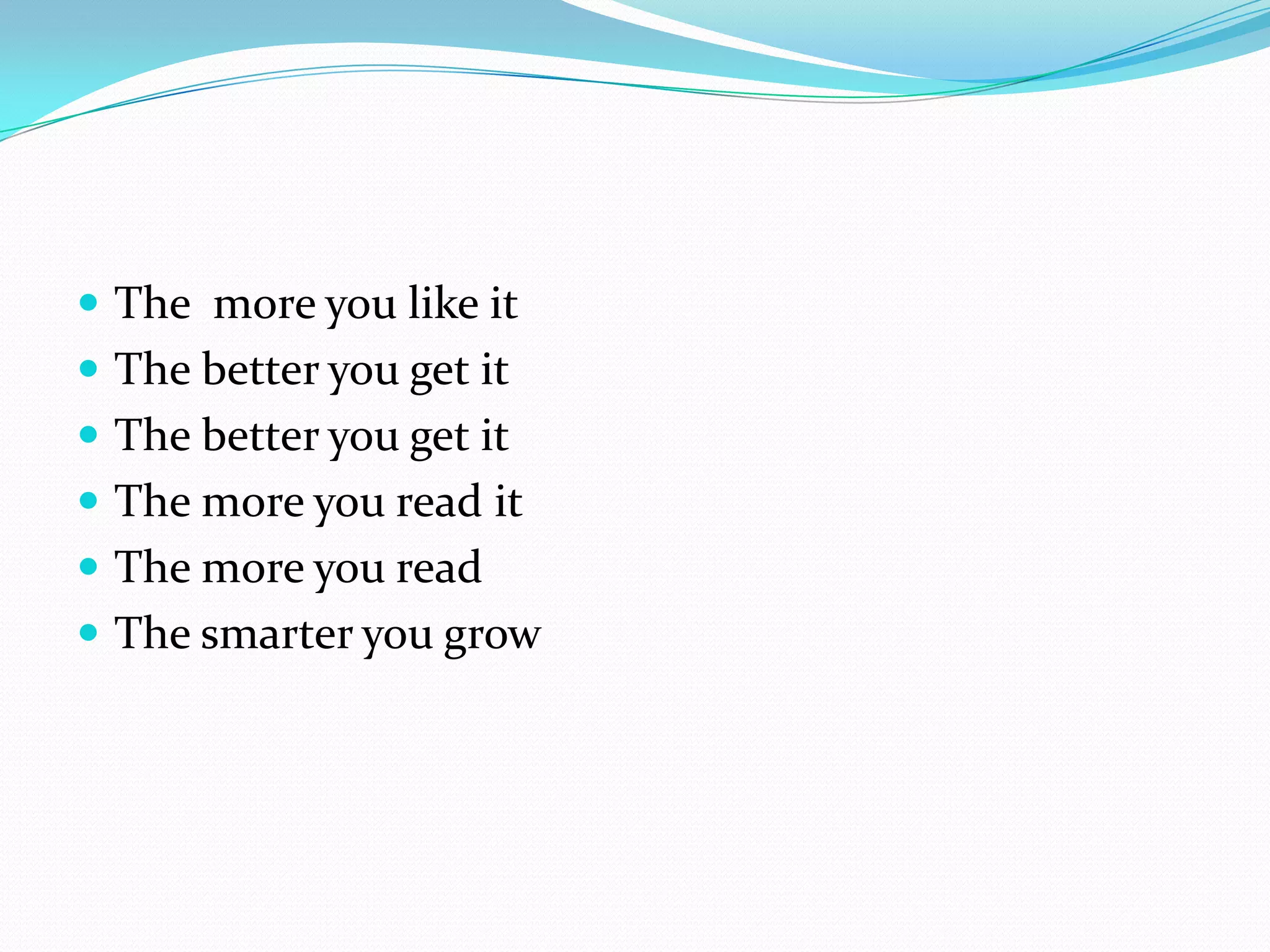  The more you like it
 The better you get it
 The better you get it
 The more you read it
 The more you read
 The smarter you grow
 