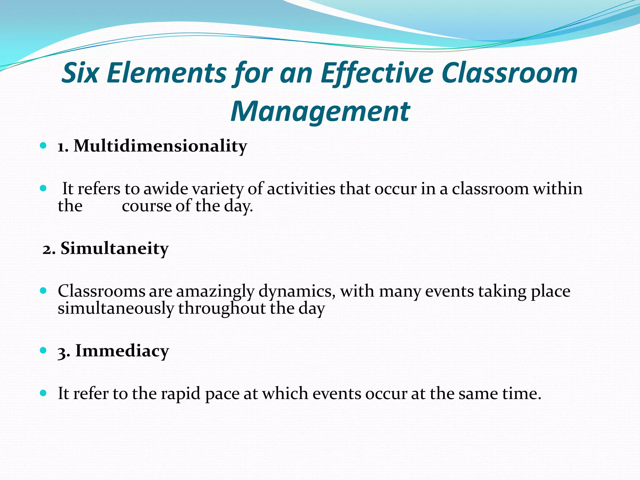 Six Elements for an Effective Classroom
Management
 1. Multidimensionality
 It refers to awide variety of activities that occur in a classroom within
the course of the day.
2. Simultaneity
 Classrooms are amazingly dynamics, with many events taking place
simultaneously throughout the day
 3. Immediacy
 It refer to the rapid pace at which events occur at the same time.
 