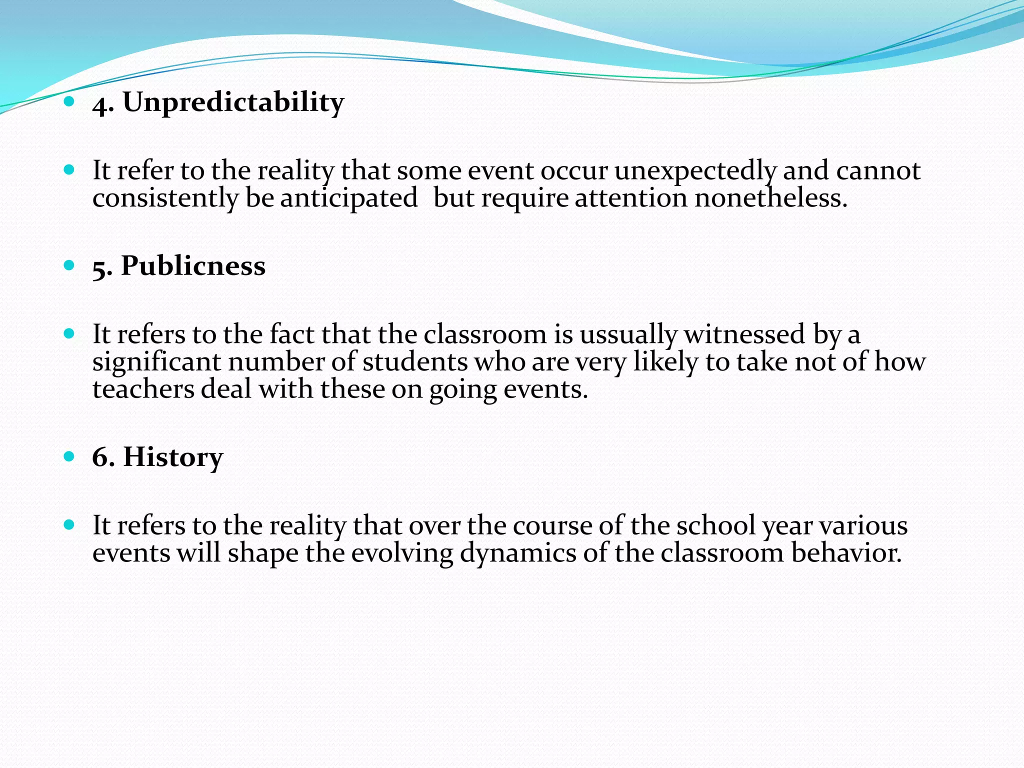  4. Unpredictability
 It refer to the reality that some event occur unexpectedly and cannot
consistently be anticipated but require attention nonetheless.
 5. Publicness
 It refers to the fact that the classroom is ussually witnessed by a
significant number of students who are very likely to take not of how
teachers deal with these on going events.
 6. History
 It refers to the reality that over the course of the school year various
events will shape the evolving dynamics of the classroom behavior.
 