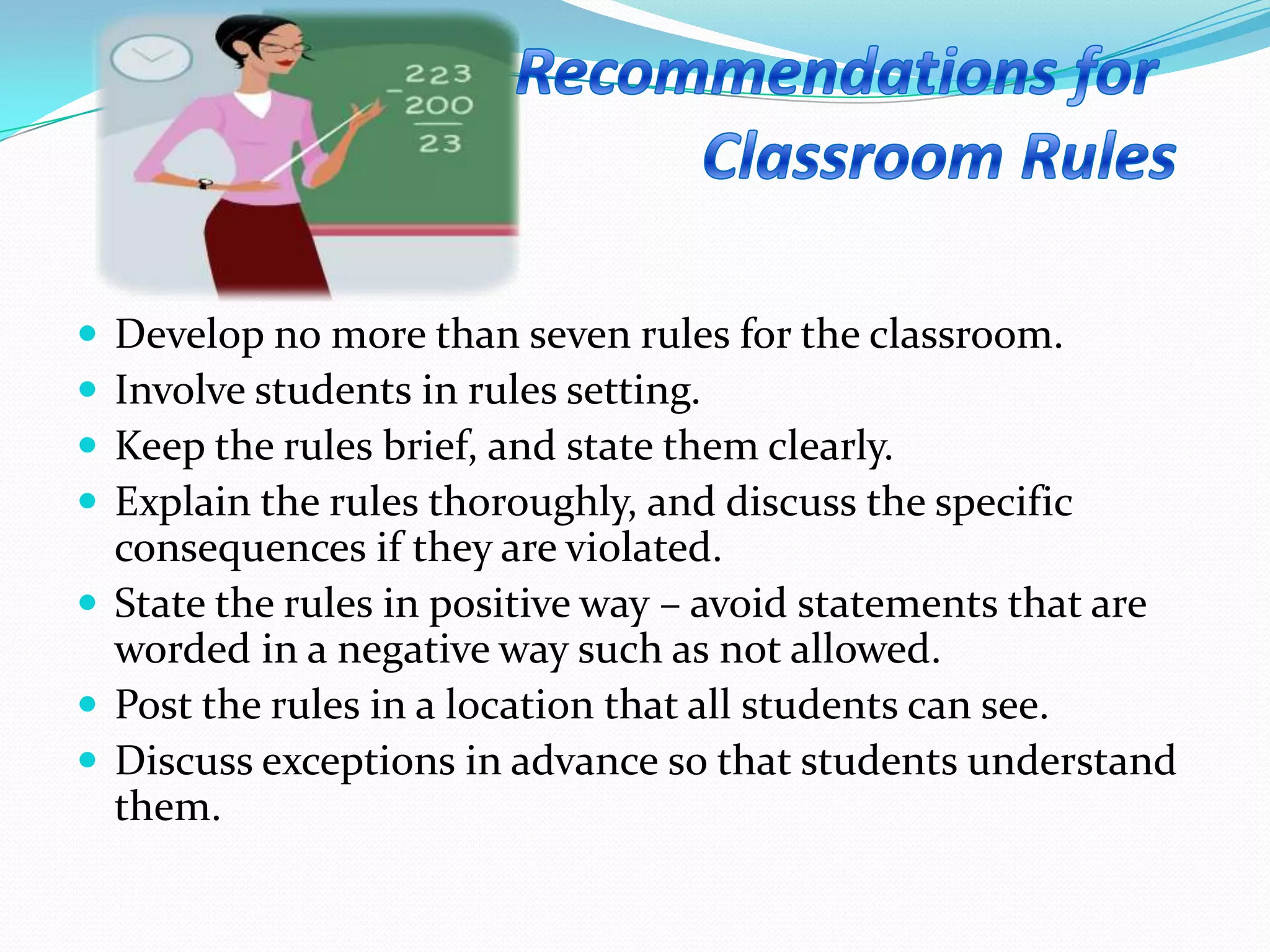  Develop no more than seven rules for the classroom.
 Involve students in rules setting.
 Keep the rules brief, and state them clearly.
 Explain the rules thoroughly, and discuss the specific
consequences if they are violated.
 State the rules in positive way – avoid statements that are
worded in a negative way such as not allowed.
 Post the rules in a location that all students can see.
 Discuss exceptions in advance so that students understand
them.
 
