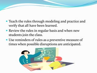  Teach the rules through modeling and practice and
verify that all have been learned.
 Review the rules in regular basis and when new
students join the class.
 Use reminders of rules as a preventive measure of
times when possible disruptions are anticipated.
 