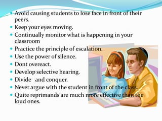  Avoid causing students to lose face in front of their
peers.
 Keep your eyes moving.
 Continually monitor what is happening in your
classroom
 Practice the principle of escalation.
 Use the power of silence.
 Dont overeact.
 Develop selective hearing.
 Divide and conquer.
 Never argue with the student in front of the class.
 Quite reprimands are much more effective than the
loud ones.
 