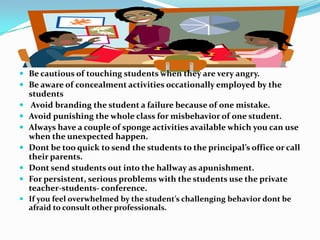  Be cautious of touching students when they are very angry.
 Be aware of concealment activities occationally employed by the
students
 Avoid branding the student a failure because of one mistake.
 Avoid punishing the whole class for misbehavior of one student.
 Always have a couple of sponge activities available which you can use
when the unexpected happen.
 Dont be too quick to send the students to the principal’s office or call
their parents.
 Dont send students out into the hallway as apunishment.
 For persistent, serious problems with the students use the private
teacher-students- conference.
 If you feel overwhelmed by the student’s challenging behavior dont be
afraid to consult other professionals.
 