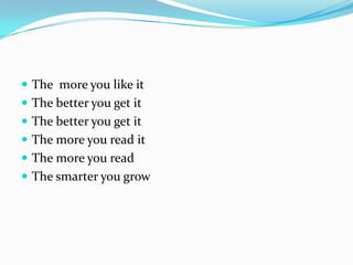  The more you like it
 The better you get it
 The better you get it
 The more you read it
 The more you read
 The smarter you grow
 