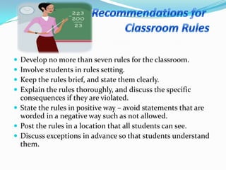  Develop no more than seven rules for the classroom.
 Involve students in rules setting.
 Keep the rules brief, and state them clearly.
 Explain the rules thoroughly, and discuss the specific
consequences if they are violated.
 State the rules in positive way – avoid statements that are
worded in a negative way such as not allowed.
 Post the rules in a location that all students can see.
 Discuss exceptions in advance so that students understand
them.
 