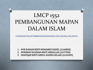 LMCP 1552
PEMBANGUNAN MAPAN
DALAM ISLAM
CADANGANPELANPEMBANGUNANBANDAR:KOTABHARU,KELANTAN
1. NUR RAIHAN BINTI MOHAMED FADZIL (A160828)
2. NURIMAN SOLEHAH BINTI ABDULLAH (A157500)
3. SHAFIQAH BINTI ABDUL KADER ZAILANI (A161829)
 