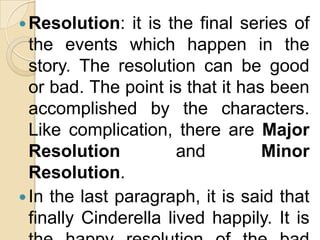  Resolution:   it is the final series of
  the events which happen in the
  story. The resolution can be good
  or bad. The point is that it has been
  accomplished by the characters.
  Like complication, there are Major
  Resolution           and        Minor
  Resolution.
 In the last paragraph, it is said that
  finally Cinderella lived happily. It is
 