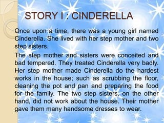 STORY I : CINDERELLA
Once upon a time, there was a young girl named
Cinderella. She lived with her step mother and two
step sisters.
The step mother and sisters were conceited and
bad tempered. They treated Cinderella very badly.
Her step mother made Cinderella do the hardest
works in the house; such as scrubbing the floor,
cleaning the pot and pan and preparing the food
for the family. The two step sisters, on the other
hand, did not work about the house. Their mother
gave them many handsome dresses to wear.
 