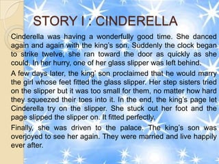 STORY I : CINDERELLA
Cinderella was having a wonderfully good time. She danced
again and again with the king’s son. Suddenly the clock began
to strike twelve, she ran toward the door as quickly as she
could. In her hurry, one of her glass slipper was left behind.
A few days later, the king’ son proclaimed that he would marry
the girl whose feet fitted the glass slipper. Her step sisters tried
on the slipper but it was too small for them, no matter how hard
they squeezed their toes into it. In the end, the king’s page let
Cinderella try on the slipper. She stuck out her foot and the
page slipped the slipper on. It fitted perfectly.
Finally, she was driven to the palace. The king’s son was
overjoyed to see her again. They were married and live happily
ever after.
 