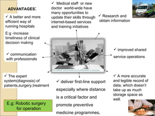 The expert system(diagnosis) of patients,surgery,treatment A better and more efficient way of running hospitals E:g -Increase timeliness of clinical decision making  A more accurate and legible record of data, which doesn’t take up as much storage space as well.  ADVANTAGES : communication with professionals Medical staff  or new doctor  world-wide have many opportunities to update their skills through internet-based services and training initiatives E.g: Robotic surgery  for operation Research and obtain information deliver first-line support especially where distance is a critical factor and promote preventive medicine programmes . improved shared service operations 