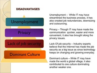 DISADVANTAGES Unemployment –  While IT may have streamlined the business process, it has also created job redundancies, downsizing and outsourcing. Privacy – Though IT may have made the communication  quicker, easier and more convenient, it also has brought along the privacy issues. Lack Of job security – Industry experts believe that the Internet has made the job security as a big issue as since technology keeps on changing and growing everyday. Dominant culture – While IT may have made the world a global village, it also contributed to one culture dominating another weaker one. 