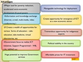 Advantages Next Major tool for poverty reduction, accelerated socio-economic development & good govern Government focus to realize ICT initiatives. Support Programmed – WB, UN, NEPAD etc Huge potential to improve Government services information and knowledge exchange (Internet, e-mail, multi-media, video conferencing ) Create a wealth of opportunities for various  forms of education – tele-  education, tele-medicine, virtual laboratories, etc Create opportunity for emergence of ICT as a new economic sector Manageable technology for deployment Tremendous opportunity for indigenous experts Political stability in the country Affordable prices for IT investment 