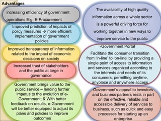 Advantages -Government Portal Improved prediction of impacts of policy measures    more efficient implementation of government policies Improved transparency of information related to the impact of economic decisions on society Government brings value to the public service – lending further impetus to the evolution of e-Government; & With better feedback on results, e-Government will be better equipped to adjust its plans and policies to improve outcomes The availability of high quality information across a whole sector is a powerful driving force for working together in new ways to improve service to the public Government’s appeal to investors and business partners rests in part on the effective, reliable and accessible delivery of services to business, such as quick and easy processes for starting up an enterprise Increased trust of stakeholders and the public at large in governance Facilitate the consumer transition from ‘in-line’ to ‘on-line' by providing a single point of access to information and services organized according to the interests and needs of its consumers, permitting anytime, anyplace and anywhere access increasing efficiency of government operations E:g; E-Procurement 