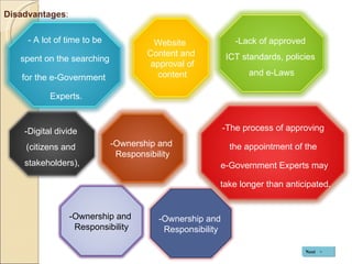 Disadvantages : Next -Lack of approved  ICT standards, policies  and e-Laws - A lot of time to be  spent on the searching  for the e-Government  Experts. -The process of approving  the appointment of the  e-Government Experts may take longer than anticipated. -Digital divide  (citizens and  stakeholders), -Ownership and  Responsibility Website  Content and approval of content -Ownership and  Responsibility -Ownership and  Responsibility 