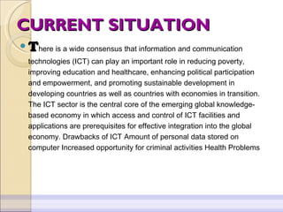 CURRENT SITUATION T here is a wide consensus that information and communication technologies (ICT) can play an important role in reducing poverty, improving education and healthcare, enhancing political participation and empowerment, and promoting sustainable development in developing countries as well as countries with economies in transition. The ICT sector is the central core of the emerging global knowledge-based economy in which access and control of ICT facilities and applications are prerequisites for effective integration into the global economy.  Drawbacks of ICT Amount of personal data stored on computer Increased opportunity for criminal activities Health Problems 