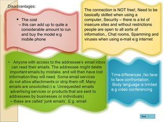Disadvantages: The cost  –  this can add up to quite a considerable amount to run and buy the model e:g mobile phone The connection is NOT free!, Need to be basically skilled when using a computer, Security – there is a lot of insecure sites and without restrictions people are open to all sorts of information., Chat rooms, Spamming and viruses when using e-mail e:g internet Next 