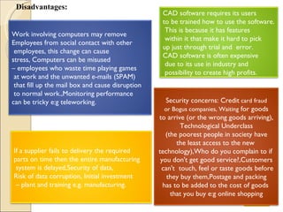 Disadvantages: Next CAD software requires its users  to be trained how to use the software. This is because it has features  within it that make it hard to pick  up just through trial and  error. CAD software is often expensive due to its use in industry and possibility to create high profits. Security concerns: Credit  card fraud or Bogus companies, Waiting  for goods  to arrive (or the wrong goods arriving) , Technological Underclass (the poorest people in society have  the least access to the new  technology) , Who do you complain to if  you don't get good service? , Customers can't  touch, feel or taste goods before they buy them , Postage and packing  has to be added to the cost of goods  that you buy e:g online shopping If a supplier fails to delivery the required  parts on time then the entire manufacturing system is delayed, Security of data,  Risk of data corruption, Initial investment –  plant and training  e.g. manufacturing. Work involving computers may remove  Employees from social contact with other employees, this change can cause  stress, Computers can be misused  –  employees who waste time playing games at work and the unwanted e-mails (SPAM) that fill up the mail box and cause disruption to normal work., Monitoring performance  can be tricky e:g teleworking. 