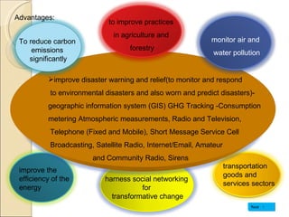 Advantages: to improve practices  in agriculture and  forestry improve disaster warning and relief(to monitor and respond to environmental disasters and also worn and predict disasters)- geographic information system (GIS) GHG Tracking -Consumption  metering Atmospheric measurements, Radio and Television, Telephone (Fixed and Mobile), Short Message Service Cell Broadcasting, Satellite Radio, Internet/Email, Amateur  and Community Radio, Sirens improve the efficiency of the energy harness social networking for transformative change Next To reduce carbon  emissions  significantly monitor air and water pollution transportation goods and services sectors 