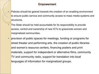 Empowerment Policies should be geared towards the creation of an enabling environment to ensure public service and community access to mass media systems and structures.  The State should be held accountable for its responsibility to provide access, control and ownership of new ICTs to grassroots women and marginalized communities.  provision of public spaces for meetings, funding or programs for street theater and performing arts, the creation of public libraries and women’s resource centers, financing posters and print materials, support for independent or alternative films, community TV and community radio, support for translation into local languages of information for marginalized groups. 