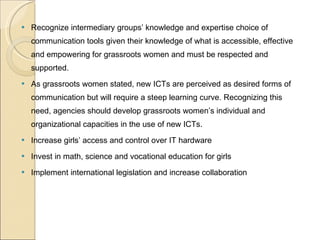 Recognize intermediary groups’ knowledge and expertise choice of communication tools given their knowledge of what is accessible, effective and empowering for grassroots women and must be respected and supported.  As grassroots women stated, new ICTs are perceived as desired forms of communication but will require a steep learning curve. Recognizing this need, agencies should develop grassroots women’s individual and organizational capacities in the use of new ICTs.  Increase girls’ access and control over IT hardware  Invest in math, science and vocational education for girls  Implement international legislation and increase collaboration  