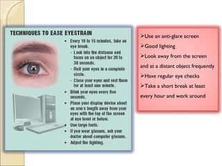 Use an anti-glare screen Good lighting Look away from the screen and at a distant object frequently Have regular eye checks Take a short break at least every hour and work around 