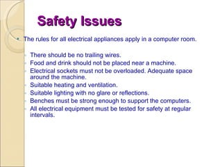 Safety Issues The rules for all electrical appliances apply in a computer room. There should be no trailing wires.  Food and drink should not be placed near a machine.  Electrical sockets must not be overloaded. Adequate space around the machine.  Suitable heating and ventilation.  Suitable lighting with no glare or reflections.  Benches must be strong enough to support the computers. All electrical equipment must be tested for safety at regular intervals. 