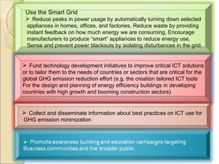 Next Use the Smart Grid Reduce peaks in power usage by automatically turning down selected  appliances in homes, offices, and factories, Reduce waste by providing instant feedback on how much energy we are consuming, Encourage manufacturers to produce “smart” appliances to reduce energy use, Sense and prevent power blackouts by isolating disturbances in the grid. Fund technology development initiatives to improve critical ICT solutions  or to tailor them to the needs of countries or sectors that are critical for the  global GHG emission reduction effort (e.g. the creation tailored ICT tools  For the design and planning of energy efficiency buildings in developing  countries with high growth and booming construction sectors)  Collect and disseminate information about best practices on ICT use for GHG emission minimization  