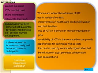 Advantages Women are using  ICTs to obtain and  share information  relevant to their work  Women are indirect beneficiaries of ICT  use in variety of context:  -improvements in health care can benefit women and their families,  -use of ICTs in School can improve education for girls -availability of ICTs in the communities can provide  opportunities for training as well as tools that can be used by community organization that benefit women e:g(It promotes collaboration and socialization.) Next It allows women to  form a community and became creators /  participants. But availability of ICTs alone will not guarantee developmental benefits  e:g  political ,human  development. 