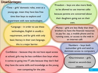 Disadvantages: Discrimination – girls viewed as second-class citizens  Numbers – boys both outnumber girls and tend to dominate access to computers Confidence – because they do not have equal access at school, girls may be less confident than boys when it comes to going into IT jobs because they don’t feel they have the same skills and knowledge as the young men competing for the jobs.  Time – girls’ domestic roles, even at a young age, mean they have less free time than boys to explore and experiment with new technologies .  Language – in order to use these technologies, English is usually a requirement, and for girls with only basic literacy in their own language, this is a major barrier.  Freedom – boys are also more likely to be allowed to use internet cafés because parents are concerned about their daughters going out on their own.  Money – girls are less likely than their brothers to have the financial resources to pay for, say, a mobile phone and its running costs, or access to the web in an internet café 