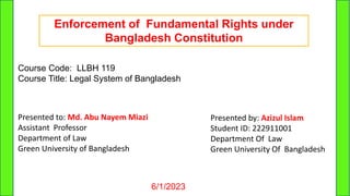 6/1/2023 1
Enforcement of Fundamental Rights under
Bangladesh Constitution
Course Code: LLBH 119
Course Title: Legal System of Bangladesh
Presented to: Md. Abu Nayem Miazi
Assistant Professor
Department of Law
Green University of Bangladesh
Presented by: Azizul Islam
Student ID: 222911001
Department Of Law
Green University Of Bangladesh
 