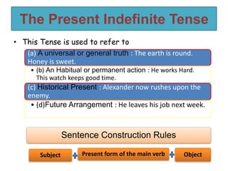 The Present Indefinite Tense
• This Tense is used to refer to
(a) A universal or general truth : The earth is round.
Honey is sweet.
• (b) An Habitual or permanent action : He works Hard.
This watch keeps good time.
(c) Historical Present : Alexander now rushes upon the
enemy.
• (d)Future Arrangement : He leaves his job next week.
Sentence Construction Rules
Subject Present form of the main verb Object
 
