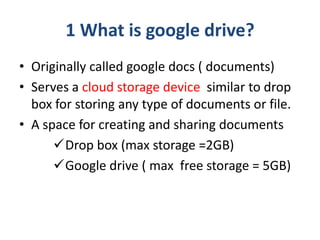 1 What is google drive?
• Originally called google docs ( documents)
• Serves a cloud storage device similar to drop
box f...