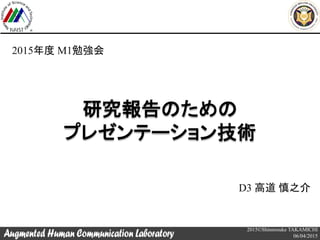 2015©Shinnosuke TAKAMICHI
06/04/2015
研究報告のための
プレゼンテーション技術
D3 高道 慎之介
2015年度 M1勉強会
 