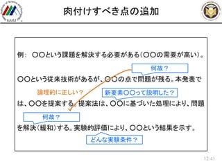 /43
肉付けすべき点の追加
12
例： ○○という課題を解決する必要がある（○○の需要が高い）。
○○という従来技術があるが、○○の点で問題が残る。本発表で
は、○○を提案する。提案法は、○○に基づいた処理により、問題
を解決（緩和）する。実験的評価により、○○という結果を示す。
どんな実験条件？
何故？
新要素○○って説明した？
何故？
論理的に正しい？
 