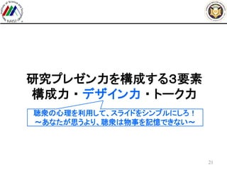 研究プレゼン力を構成する３要素
構成力 ・ デザイン力 ・ トーク力
21
聴衆の心理を利用して、スライドをシンプルにしろ！
～あなたが思うより、聴衆は物事を記憶できない～
 