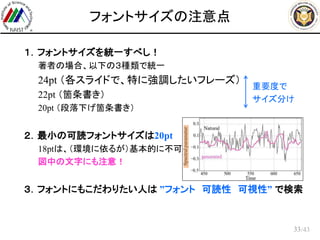 /43
フォントサイズの注意点
 １．フォントサイズを統一すべし！
– 著者の場合、以下の３種類で統一
– 24pt （各スライドで、特に強調したいフレーズ）
– 22pt （箇条書き）
– 20pt （段落下げ箇条書き）
 ２．最小の可読フォントサイズは20pt
– 18ptは、（環境に依るが）基本的に不可
– 図中の文字にも注意！
 ３．フォントにもこだわりたい人は ”フォント 可読性 可視性” で検索
33
重要度で
サイズ分け
 