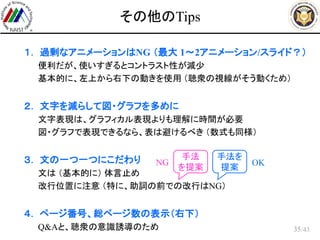 /43
その他のTips
 １． 過剰なアニメーションはNG （最大 1～2アニメーション/スライド？）
– 便利だが、使いすぎるとコントラスト性が減少
– 基本的に、左上から右下の動きを使用 （聴衆の視線がそう動くため）
 ２． 文字を減らして図・グラフを多めに
– 文字表現は、グラフィカル表現よりも理解に時間が必要
– 図・グラフで表現できるなら、表は避けるべき （数式も同様）
 ３． 文の一つ一つにこだわり
– 文は （基本的に） 体言止め
– 改行位置に注意 （特に、助詞の前での改行はNG）
 ４． ページ番号、総ページ数の表示（右下）
– Q&Aと、聴衆の意識誘導のため 35
手法
を提案
手法を
提案
NG OK
 