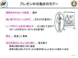 /43
プレゼン中の動きのタブー
 聴衆を向かないで発表 … 論外
 指し棒でスクリーンを叩く … スライドが見辛い
 レーザポインタを早く動かす … どこ指してるの？
– スピーカが思うより、ポインタは速く動く
 黙る … 放送 (?) 事故
 自分を見失う・ちょこまか動く … 落ち着け
– 聴衆は横の動きに特に敏感
– 視覚は静止物（スライド）よりも動作物（ちょこまかした動き）に反応
38
 