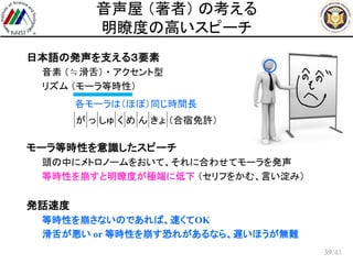 /43
音声屋 （著者） の考える
明瞭度の高いスピーチ
 日本語の発声を支える３要素
– 音素 （≒滑舌） ・ アクセント型
– リズム （モーラ等時性）
 モーラ等時性を意識したスピーチ
– 頭の中にメトロノームをおいて、それに合わせてモーラを発声
– 等時性を崩すと明瞭度が極端に低下 （セリフをかむ、言い淀み）
 発話速度
– 等時性を崩さないのであれば、速くてOK
– 滑舌が悪い or 等時性を崩す恐れがあるなら、遅いほうが無難
39
各モーラは（ほぼ）同じ時間長
が っ しゅ く め ん きょ （合宿免許）
 