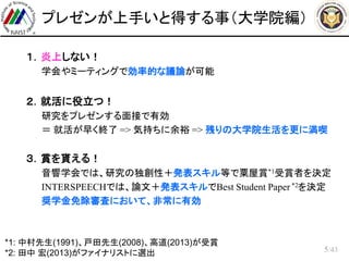 /43
プレゼンが上手いと得する事（大学院編）
 １．炎上しない！
– 学会やミーティングで効率的な議論が可能
 ２．就活に役立つ！
– 研究をプレゼンする面接で有効
– ＝ 就活が早く終了 => 気持ちに余裕 => 残りの大学院生活を更に満喫
 ３．賞を貰える！
– 音響学会では、研究の独創性＋発表スキル等で粟屋賞*1受賞者を決定
– INTERSPEECHでは、論文＋発表スキルでBest Student Paper *2を決定
– 奨学金免除審査において、非常に有効
5
*1: 中村先生(1991)、戸田先生(2008)、高道(2013)が受賞
*2: 田中 宏(2013)がファイナリストに選出
 