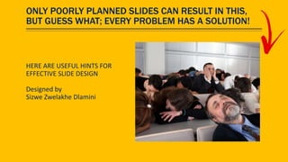 ONLY POORLY PLANNED SLIDES CAN RESULT IN THIS,
BUT GUESS WHAT; EVERY PROBLEM HAS A SOLUTION!
HERE ARE USEFUL HINTS FOR
EFFECTIVE SLIDE DESIGN
Designed by
Sizwe Zwelakhe Dlamini
 