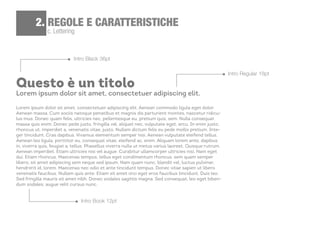 c. Lettering
2. REGOLE E CARATTERISTICHE
Questo è un titolo
Lorem ipsum dolor sit amet, consectetuer adipiscing elit.
Lorem ipsum dolor sit amet, consectetuer adipiscing elit. Aenean commodo ligula eget dolor.
Aenean massa. Cum sociis natoque penatibus et magnis dis parturient montes, nascetur ridicu-
lus mus. Donec quam felis, ultricies nec, pellentesque eu, pretium quis, sem. Nulla consequat
massa quis enim. Donec pede justo, fringilla vel, aliquet nec, vulputate eget, arcu. In enim justo,
rhoncus ut, imperdiet a, venenatis vitae, justo. Nullam dictum felis eu pede mollis pretium. Inte-
ger tincidunt. Cras dapibus. Vivamus elementum semper nisi. Aenean vulputate eleifend tellus.
Aenean leo ligula, porttitor eu, consequat vitae, eleifend ac, enim. Aliquam lorem ante, dapibus
in, viverra quis, feugiat a, tellus. Phasellus viverra nulla ut metus varius laoreet. Quisque rutrum.
Aenean imperdiet. Etiam ultricies nisi vel augue. Curabitur ullamcorper ultricies nisi. Nam eget
dui. Etiam rhoncus. Maecenas tempus, tellus eget condimentum rhoncus, sem quam semper
libero, sit amet adipiscing sem neque sed ipsum. Nam quam nunc, blandit vel, luctus pulvinar,
hendrerit id, lorem. Maecenas nec odio et ante tincidunt tempus. Donec vitae sapien ut libero
venenatis faucibus. Nullam quis ante. Etiam sit amet orci eget eros faucibus tincidunt. Duis leo.
Sed fringilla mauris sit amet nibh. Donec sodales sagittis magna. Sed consequat, leo eget biben-
dum sodales, augue velit cursus nunc,
Intro Book 12pt
Intro Black 36pt
Intro Regular 18pt
 