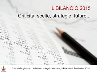 IL BILANCIO 2015
Criticità, scelte, strategie, futuro...
Città di Grugliasco - “Il Bilancio spiegato alla città”, il Bilancio di Previsione 2015
 