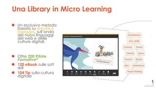 My skills
Una Library in Micro Learning
Un esclusivo metodo
basato su brevità e
ingaggio, sull’onda
dei nuovi linguaggi
del web e delle
culture digitali.
Oltre 200 Pillole
Formative®
120 eBook sulle soft
skill
104 Tip sulla cultura
digitale
 