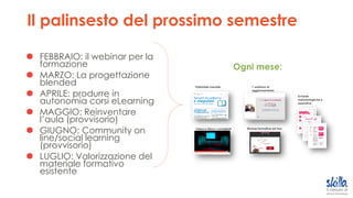 Il palinsesto del prossimo semestre
FEBBRAIO: il webinar per la
formazione
MARZO: La progettazione
blended
APRILE: produrre in
autonomia corsi eLearning
MAGGIO: Reinventare
l’aula (provvisorio)
GIUGNO: Community on
line/social learning
(provvisorio)
LUGLIO: Valorizzazione del
materiale formativo
esistente
Editoriale mensile
Video e Mooc consigliati
1 webinar di
aggiornamento
Risorse formative ad hoc
Schede
metodologiche e
operative
Ogni mese:
 