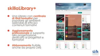 skillaLibrary+
Una Library con centinaia
di titoli formativi per
popolare gli ambienti
aziendali di efficaci
contenuti formativi
Aggiornamento
professionale e supporto
alla progettazione,
dedicato ai progettisti e
formatori
Abbonamento fruibile
anche da proprio LMS
 