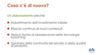 Cosa c’è di nuovo?
Un abbonamento perché:
Abbattimento dell’investimento iniziale
Rilascio continuo di nuovi contenuti
Nessun rischio di obsolescenza delle tecnologie
eLearning
Garanzia della continuità del servizio e della qualità
di prodotto
 