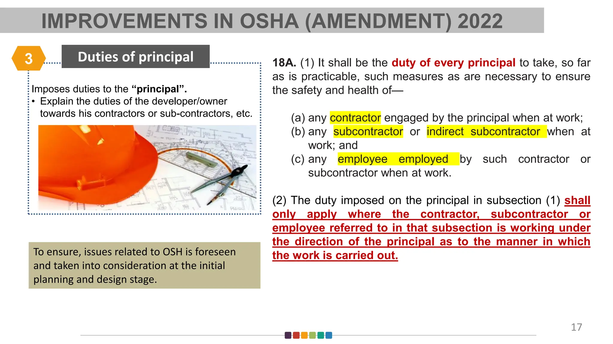 Imposes duties to the “principal”.
• Explain the duties of the developer/owner
towards his contractors or sub-contractors, etc.
Duties of principal
3
17
18A. (1) It shall be the duty of every principal to take, so far
as is practicable, such measures as are necessary to ensure
the safety and health of—
(a) any contractor engaged by the principal when at work;
(b) any subcontractor or indirect subcontractor when at
work; and
(c) any employee employed by such contractor or
subcontractor when at work.
(2) The duty imposed on the principal in subsection (1) shall
only apply where the contractor, subcontractor or
employee referred to in that subsection is working under
the direction of the principal as to the manner in which
the work is carried out.
To ensure, issues related to OSH is foreseen
and taken into consideration at the initial
planning and design stage.
IMPROVEMENTS IN OSHA (AMENDMENT) 2022
 