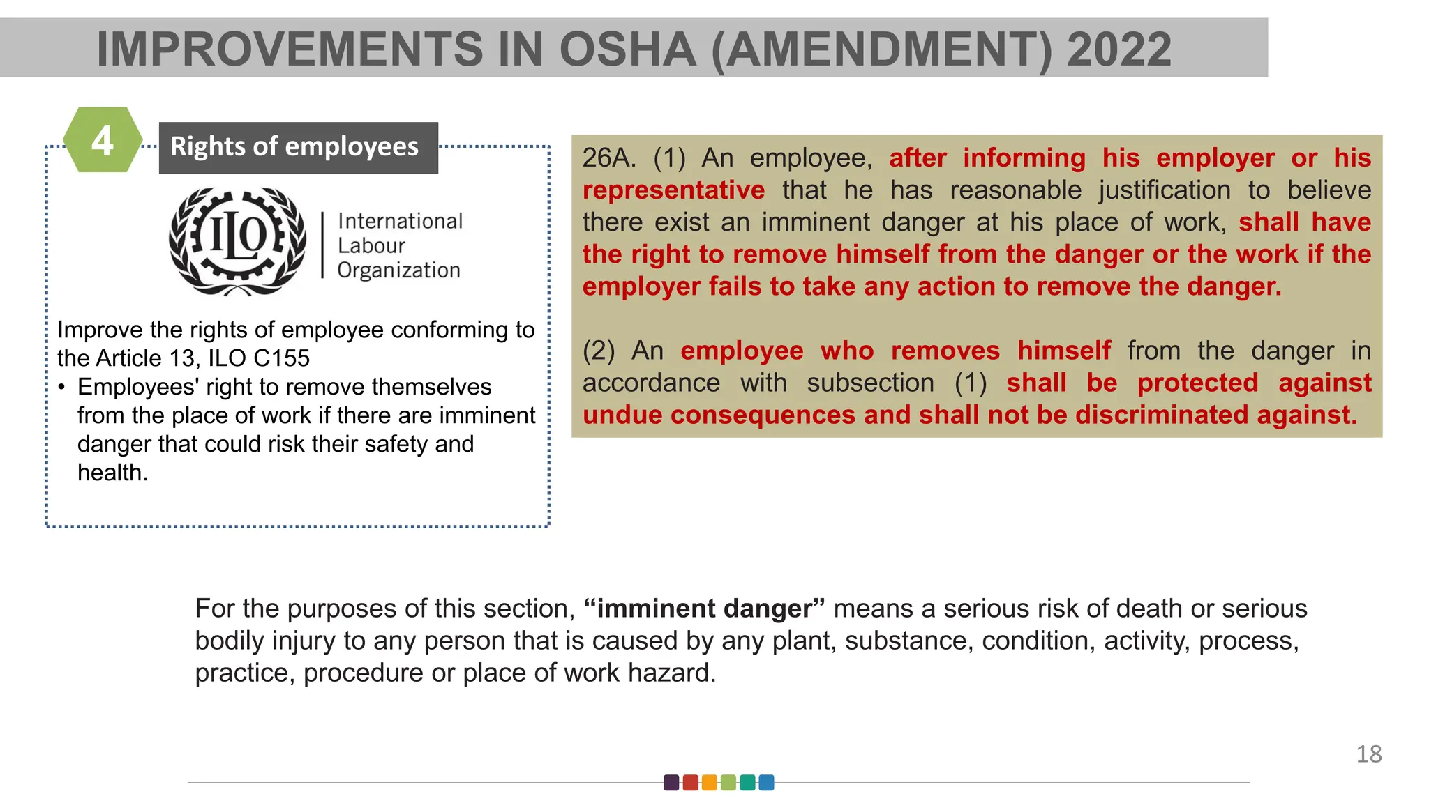 Improve the rights of employee conforming to
the Article 13, ILO C155
• Employees' right to remove themselves
from the place of work if there are imminent
danger that could risk their safety and
health.
Rights of employees
4
18
26A. (1) An employee, after informing his employer or his
representative that he has reasonable justification to believe
there exist an imminent danger at his place of work, shall have
the right to remove himself from the danger or the work if the
employer fails to take any action to remove the danger.
(2) An employee who removes himself from the danger in
accordance with subsection (1) shall be protected against
undue consequences and shall not be discriminated against.
For the purposes of this section, “imminent danger” means a serious risk of death or serious
bodily injury to any person that is caused by any plant, substance, condition, activity, process,
practice, procedure or place of work hazard.
IMPROVEMENTS IN OSHA (AMENDMENT) 2022
 