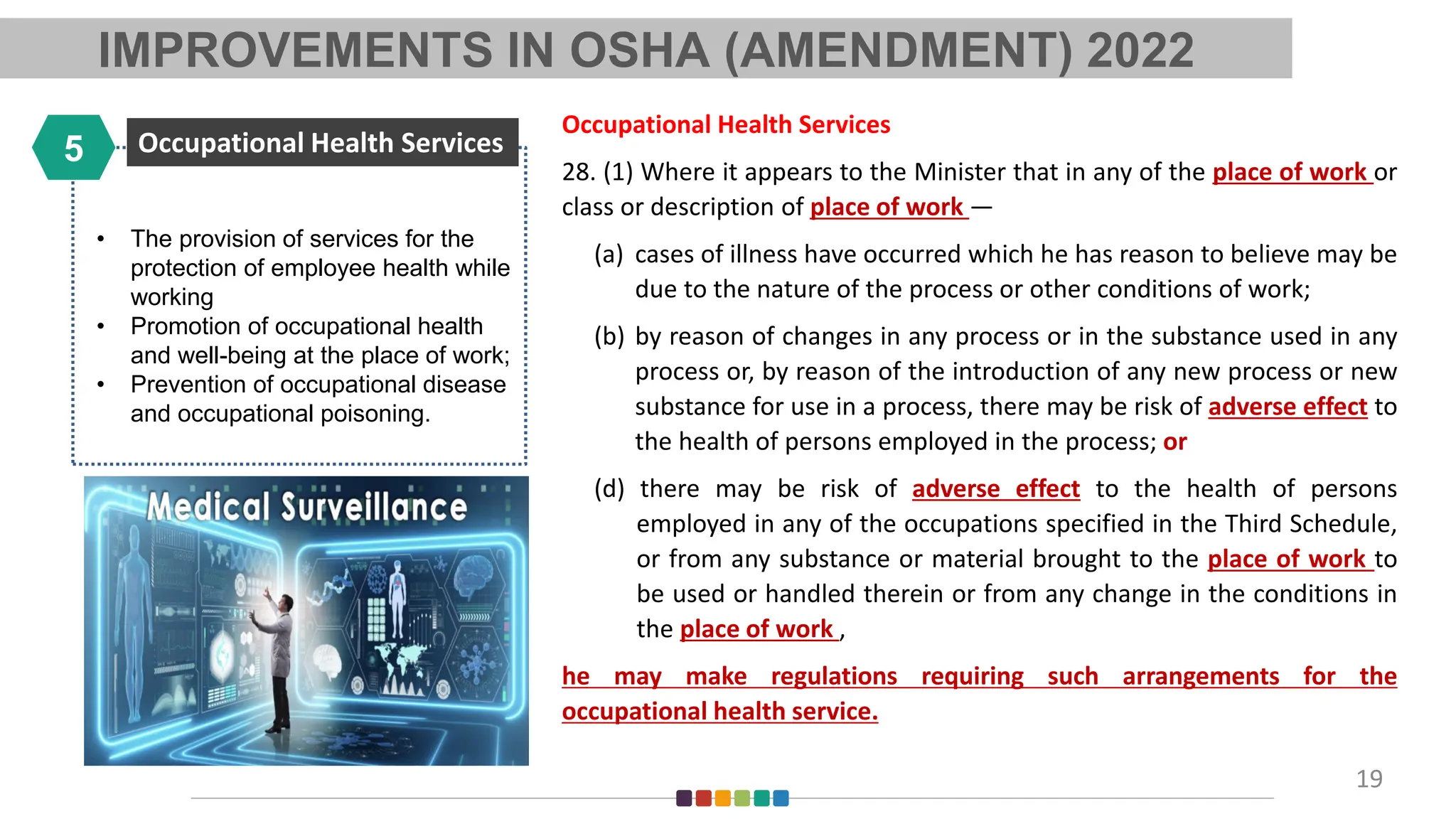 • The provision of services for the
protection of employee health while
working
• Promotion of occupational health
and well-being at the place of work;
• Prevention of occupational disease
and occupational poisoning.
Occupational Health Services
5
19
Occupational Health Services
28. (1) Where it appears to the Minister that in any of the place of work or
class or description of place of work —
(a) cases of illness have occurred which he has reason to believe may be
due to the nature of the process or other conditions of work;
(b) by reason of changes in any process or in the substance used in any
process or, by reason of the introduction of any new process or new
substance for use in a process, there may be risk of adverse effect to
the health of persons employed in the process; or
(d) there may be risk of adverse effect to the health of persons
employed in any of the occupations specified in the Third Schedule,
or from any substance or material brought to the place of work to
be used or handled therein or from any change in the conditions in
the place of work ,
he may make regulations requiring such arrangements for the
occupational health service.
IMPROVEMENTS IN OSHA (AMENDMENT) 2022
 